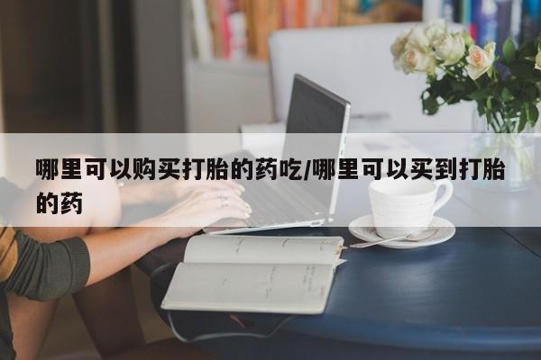 堕胎药如何购买哪里可以购买打胎的药吃/哪里可以买到打胎的药
