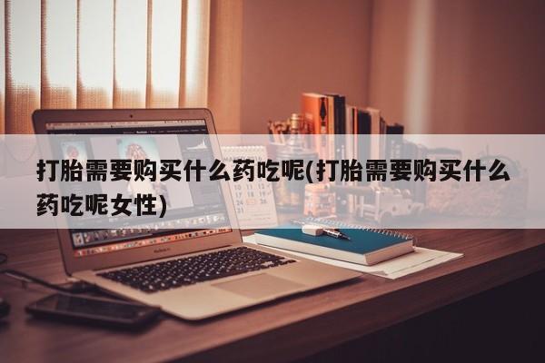 堕胎药如何购买打胎需要购买什么药吃呢(打胎需要购买什么药吃呢女性)