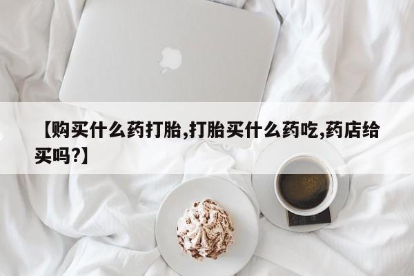 堕胎药如何购买【购买什么药打胎,打胎买什么药吃,药店给买吗?】