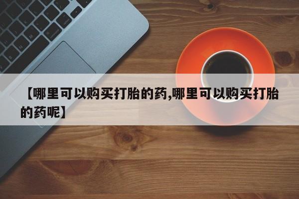 堕胎药如何购买【哪里可以购买打胎的药,哪里可以购买打胎的药呢】