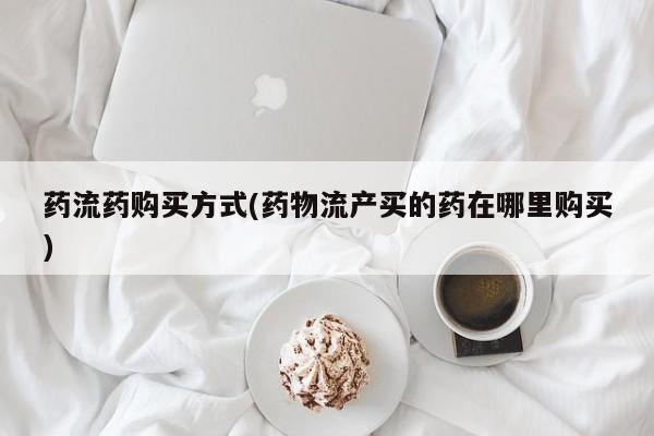 堕胎药如何购买药流药购买方式(药物流产买的药在哪里购买)